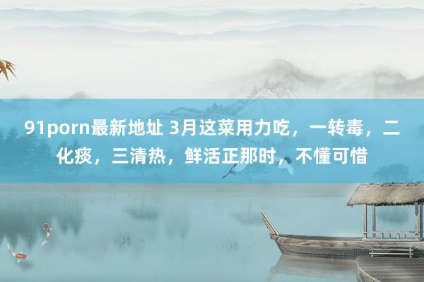 91porn最新地址 3月这菜用力吃，一转毒，二化痰，三清热，鲜活正那时，不懂可惜