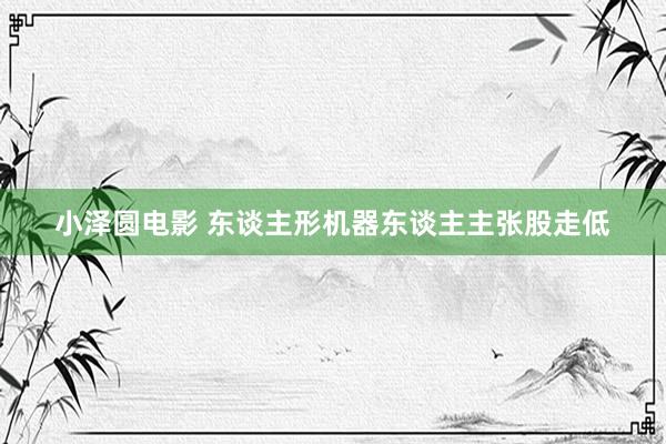 小泽圆电影 东谈主形机器东谈主主张股走低