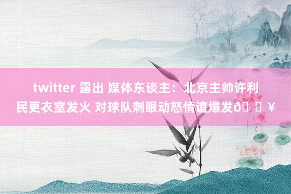 twitter 露出 媒体东谈主：北京主帅许利民更衣室发火 对球队刺眼动怒情谊爆发🔥