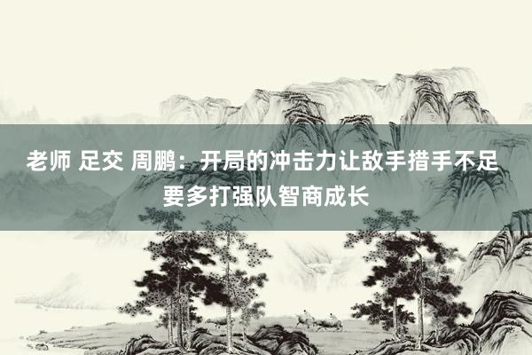 老师 足交 周鹏：开局的冲击力让敌手措手不足 要多打强队智商成长