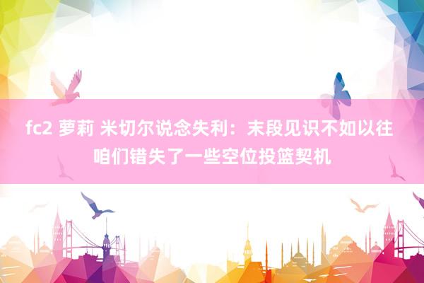 fc2 萝莉 米切尔说念失利：末段见识不如以往 咱们错失了一些空位投篮契机