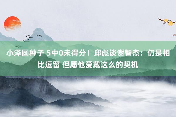 小泽圆种子 5中0未得分！邱彪谈谢智杰：仍是相比逗留 但愿他爱戴这么的契机