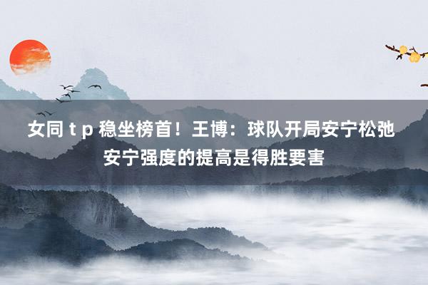 女同 t p 稳坐榜首！王博：球队开局安宁松弛 安宁强度的提高是得胜要害