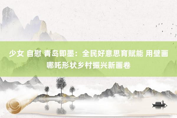 少女 自慰 青岛即墨：全民好意思育赋能 用壁画哪吒形状乡村振兴新画卷