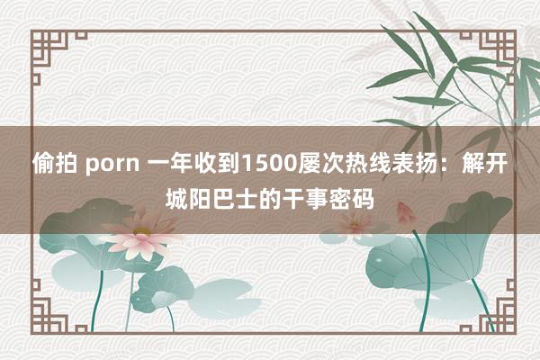 偷拍 porn 一年收到1500屡次热线表扬：解开城阳巴士的干事密码