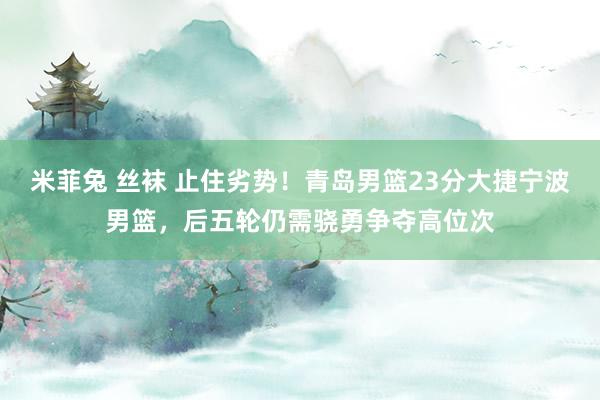 米菲兔 丝袜 止住劣势！青岛男篮23分大捷宁波男篮，后五轮仍需骁勇争夺高位次