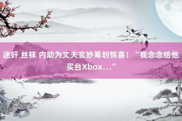 迷奸 丝袜 内助为丈夫玄妙筹划惊喜！“我念念给他买台Xbox…”