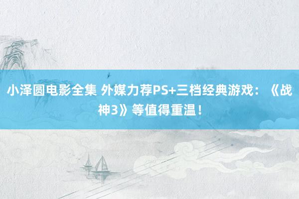 小泽圆电影全集 外媒力荐PS+三档经典游戏：《战神3》等值得重温！