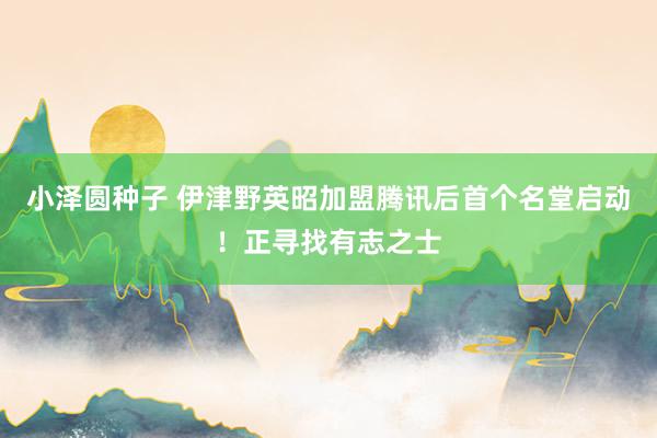 小泽圆种子 伊津野英昭加盟腾讯后首个名堂启动！正寻找有志之士