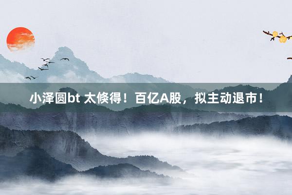 小泽圆bt 太倏得！百亿A股，拟主动退市！