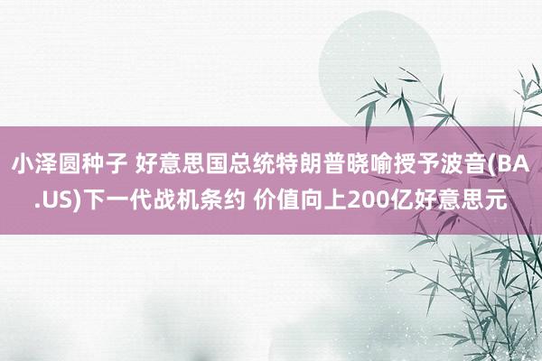小泽圆种子 好意思国总统特朗普晓喻授予波音(BA.US)下一代战机条约 价值向上200亿好意思元