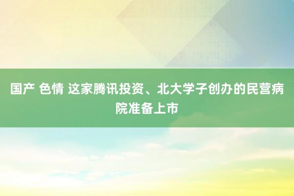 国产 色情 这家腾讯投资、北大学子创办的民营病院准备上市