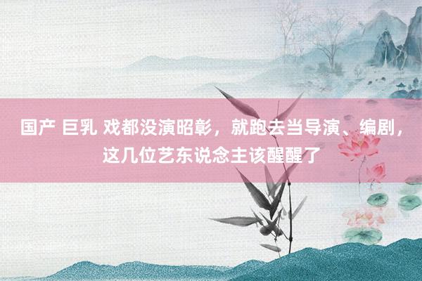 国产 巨乳 戏都没演昭彰，就跑去当导演、编剧，这几位艺东说念主该醒醒了