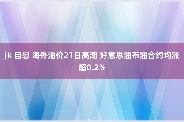 jk 自慰 海外油价21日高潮 好意思油布油合约均涨超0.2%