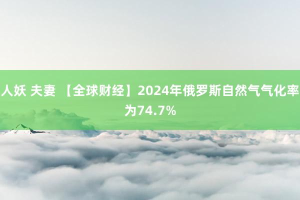 人妖 夫妻 【全球财经】2024年俄罗斯自然气气化率为74.7%
