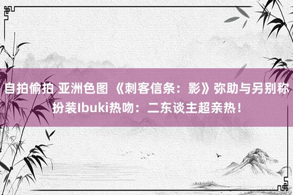 自拍偷拍 亚洲色图 《刺客信条：影》弥助与另别称扮装Ibuki热吻：二东谈主超亲热！