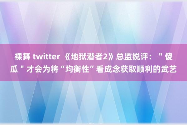 裸舞 twitter 《地狱潜者2》总监锐评：＂傻瓜＂才会为将“均衡性”看成念获取顺利的武艺