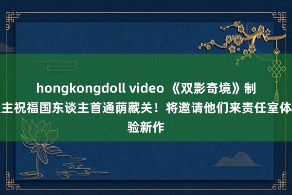 hongkongdoll video 《双影奇境》制作主谈主祝福国东谈主首通荫藏关！将邀请他们来责任室体验新作