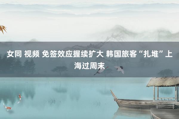 女同 视频 免签效应握续扩大 韩国旅客“扎堆”上海过周末