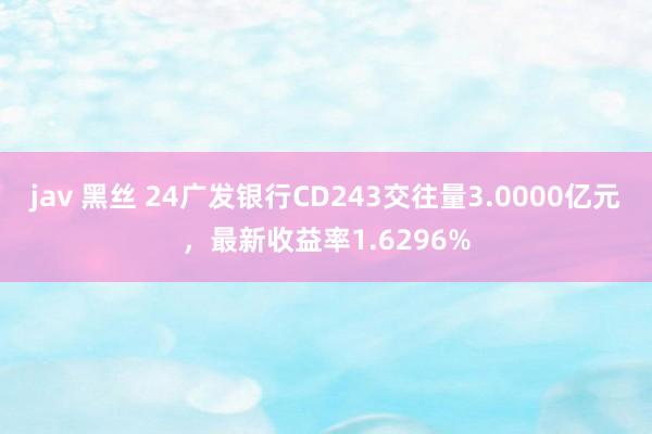 jav 黑丝 24广发银行CD243交往量3.0000亿元，最新收益率1.6296%