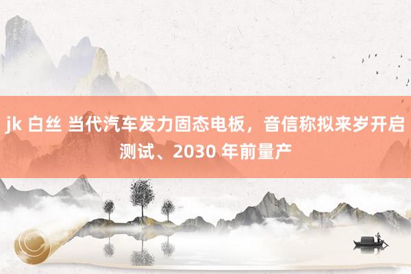 jk 白丝 当代汽车发力固态电板，音信称拟来岁开启测试、2030 年前量产