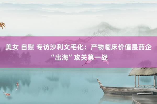 美女 自慰 专访沙利文毛化：产物临床价值是药企“出海”攻关第一战