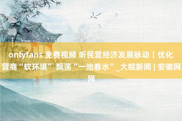 onlyfans 免费视频 听民营经济发展脉动｜优化营商“软环境” 飘荡“一池春水”_大皖新闻 | 安徽网