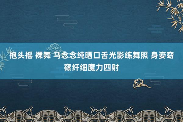 抱头摇 裸舞 马念念纯晒口舌光影练舞照 身姿窈窱纤细魔力四射