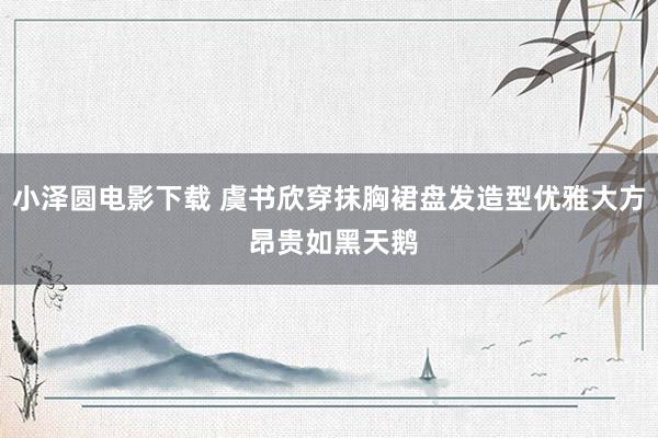 小泽圆电影下载 虞书欣穿抹胸裙盘发造型优雅大方 昂贵如黑天鹅