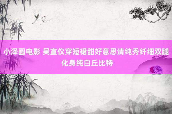 小泽圆电影 吴宣仪穿短裙甜好意思清纯秀纤细双腿 化身纯白丘比特