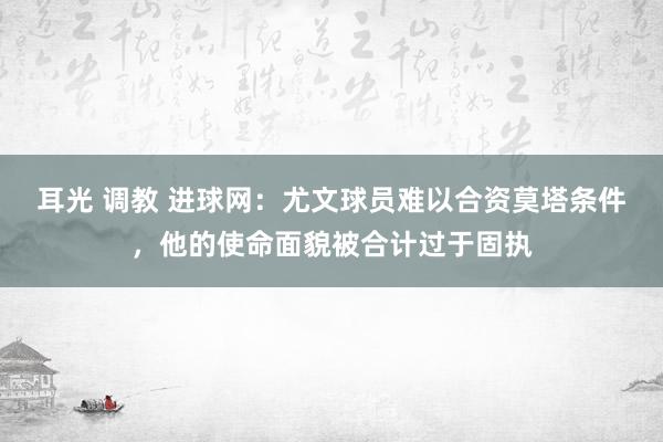 耳光 调教 进球网：尤文球员难以合资莫塔条件，他的使命面貌被合计过于固执