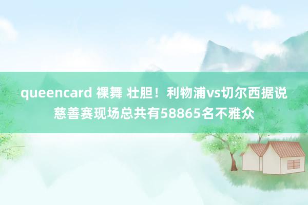 queencard 裸舞 壮胆！利物浦vs切尔西据说慈善赛现场总共有58865名不雅众
