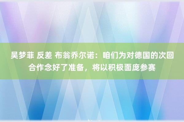 吴梦菲 反差 布翁乔尔诺：咱们为对德国的次回合作念好了准备，将以积极面庞参赛