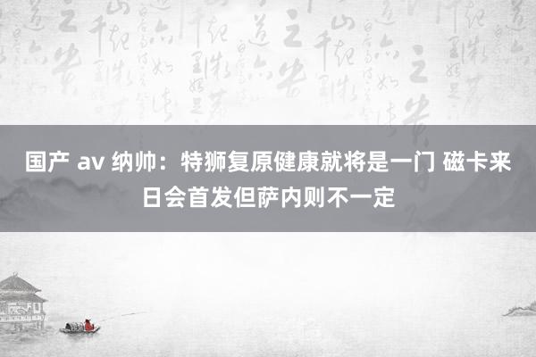 国产 av 纳帅：特狮复原健康就将是一门 磁卡来日会首发但萨内则不一定
