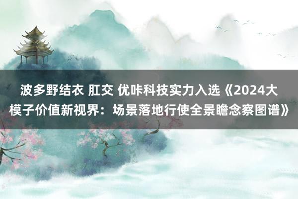 波多野结衣 肛交 优咔科技实力入选《2024大模子价值新视界：场景落地行使全景瞻念察图谱》