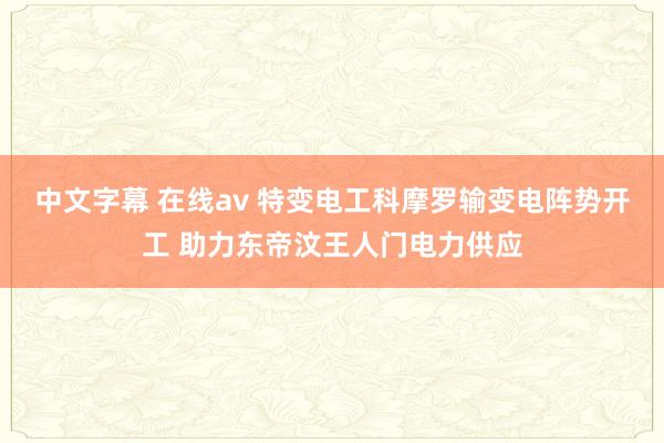 中文字幕 在线av 特变电工科摩罗输变电阵势开工 助力东帝汶王人门电力供应