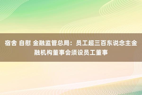 宿舍 自慰 金融监管总局：员工超三百东说念主金融机构董事会须设员工董事