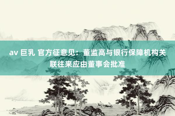 av 巨乳 官方征意见：董监高与银行保障机构关联往来应由董事会批准