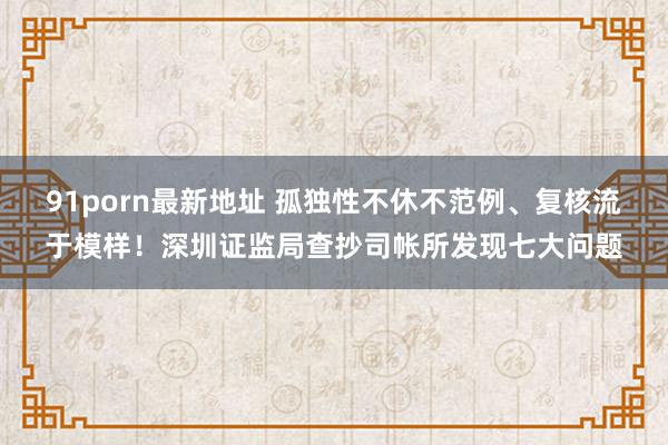 91porn最新地址 孤独性不休不范例、复核流于模样！深圳证监局查抄司帐所发现七大问题