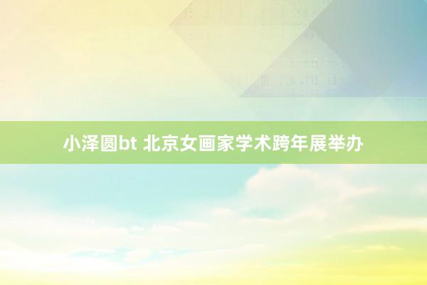 小泽圆bt 北京女画家学术跨年展举办