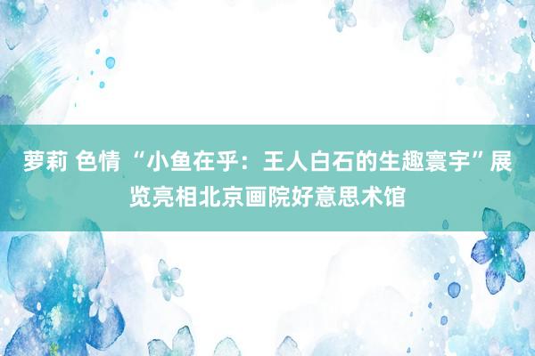 萝莉 色情 “小鱼在乎：王人白石的生趣寰宇”展览亮相北京画院好意思术馆