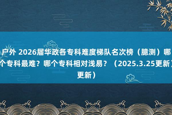 户外 2026届华政各专科难度梯队名次榜（臆测）哪个专科最难？哪个专科相对浅易？（2025.3.25更新）
