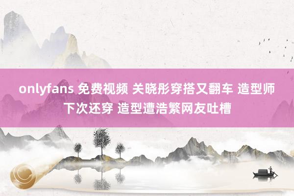 onlyfans 免费视频 关晓彤穿搭又翻车 造型师下次还穿 造型遭浩繁网友吐槽