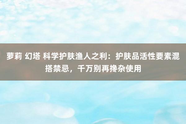 萝莉 幻塔 科学护肤渔人之利：护肤品活性要素混搭禁忌，千万别再搀杂使用