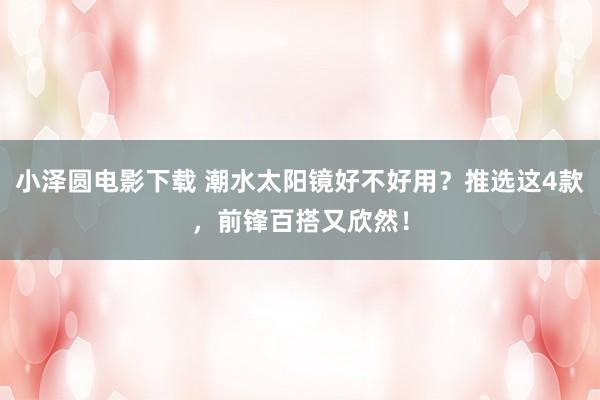 小泽圆电影下载 潮水太阳镜好不好用？推选这4款，前锋百搭又欣然！