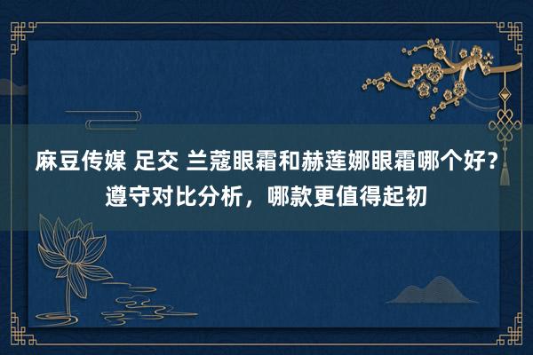麻豆传媒 足交 兰蔻眼霜和赫莲娜眼霜哪个好？遵守对比分析，哪款更值得起初