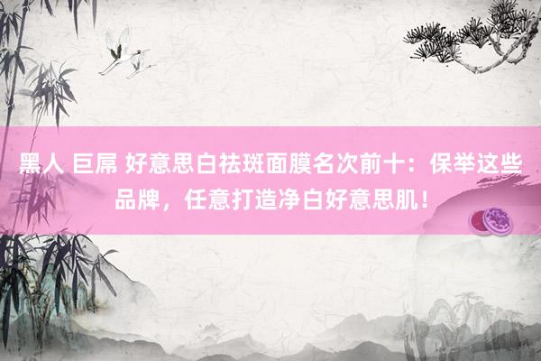 黑人 巨屌 好意思白祛斑面膜名次前十：保举这些品牌，任意打造净白好意思肌！