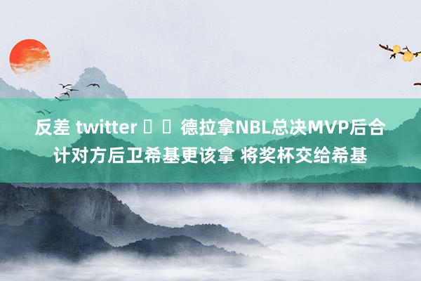 反差 twitter ❤️德拉拿NBL总决MVP后合计对方后卫希基更该拿 将奖杯交给希基