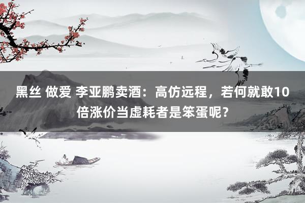黑丝 做爱 李亚鹏卖酒：高仿远程，若何就敢10倍涨价当虚耗者是笨蛋呢？