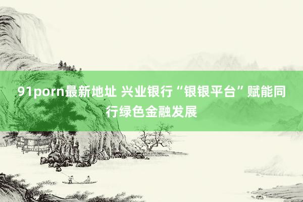 91porn最新地址 兴业银行“银银平台”赋能同行绿色金融发展